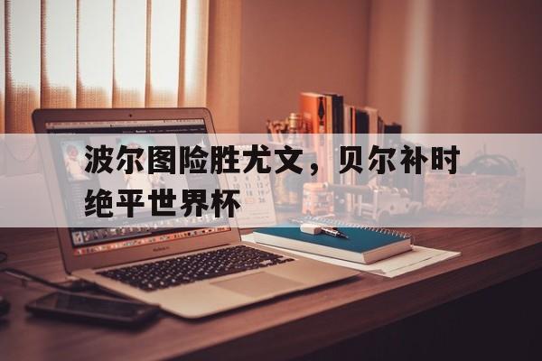 华体会官网-波尔图险胜尤文，贝尔补时绝平世界杯
